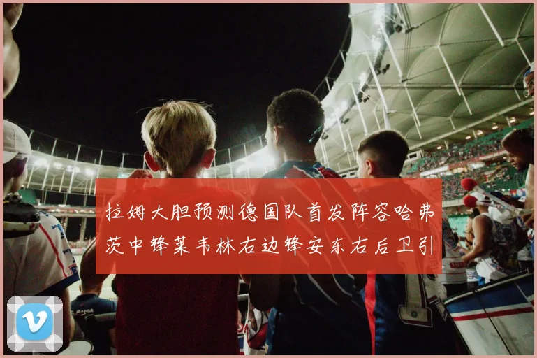 拉姆大胆预测德国队首发阵容哈弗茨中锋莱韦林右边锋安东右后卫引发热议