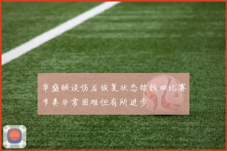 华盛顿谈伤后恢复状态称找回比赛节奏非常困难但有所进步
