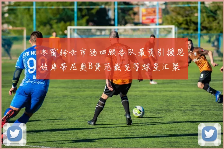 冬窗转会市场回顾各队最贵引援恩佐库蒂尼奥B费范戴克等球星汇聚
