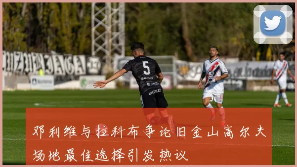 邓利维与拉科布争论旧金山高尔夫场地最佳选择引发热议