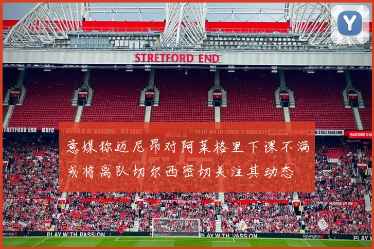 意媒称迈尼昂对阿莱格里下课不满或将离队切尔西密切关注其动态