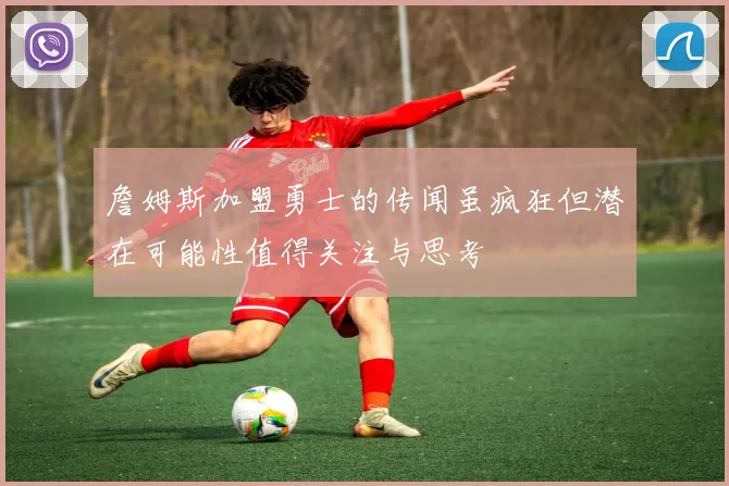 詹姆斯加盟勇士的传闻虽疯狂但潜在可能性值得关注与思考