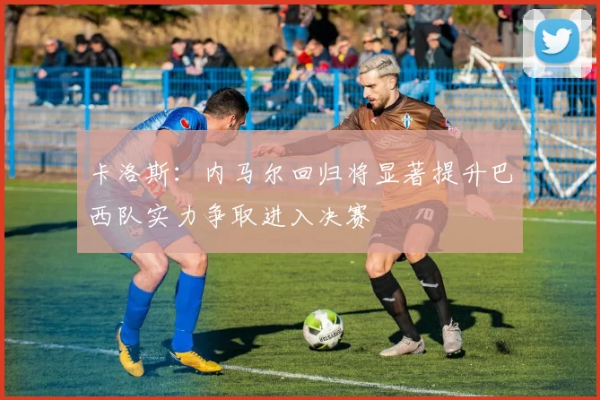 卡洛斯：内马尔回归将显著提升巴西队实力争取进入决赛