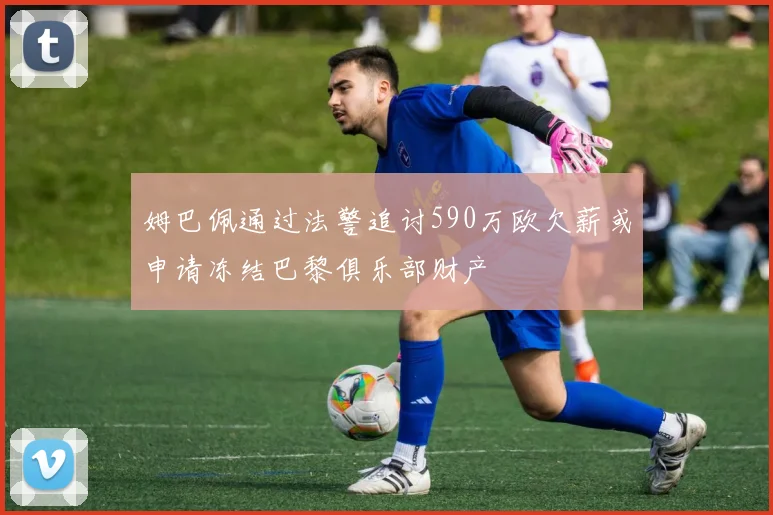 姆巴佩通过法警追讨590万欧欠薪或申请冻结巴黎俱乐部财产