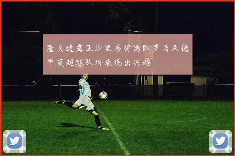 隆戈透露亚沙里或将离队罗马及德甲英超球队均表现出兴趣