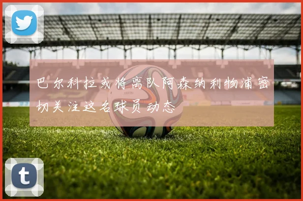 巴尔科拉或将离队阿森纳利物浦密切关注这名球员动态