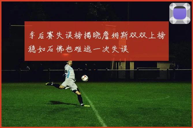 季后赛失误榜揭晓詹姆斯双双上榜稳如石佛也难逃一次失误