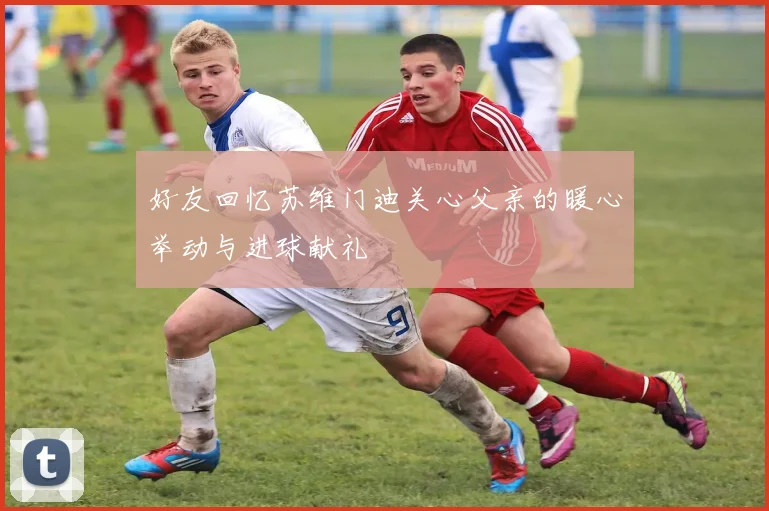 好友回忆苏维门迪关心父亲的暖心举动与进球献礼