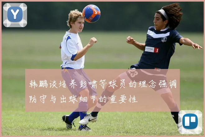 韩鹏谈培养彭啸等球员的理念强调防守与出球细节的重要性