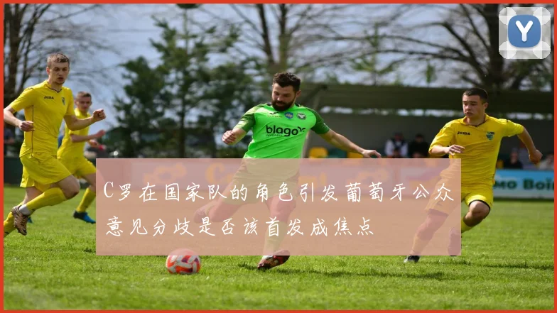 C罗在国家队的角色引发葡萄牙公众意见分歧是否该首发成焦点