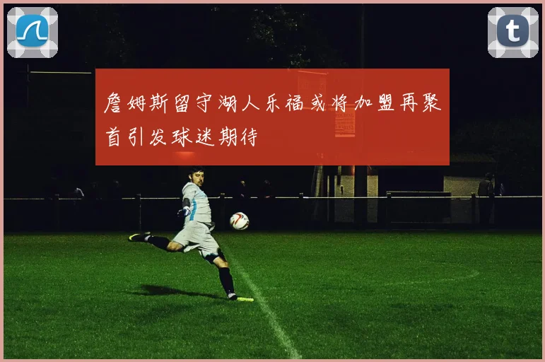 詹姆斯留守湖人乐福或将加盟再聚首引发球迷期待