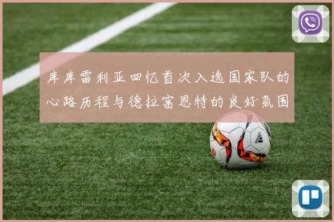 库库雷利亚回忆首次入选国家队的心路历程与德拉富恩特的良好氛围
