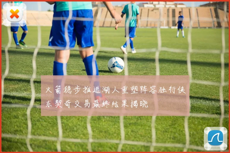 火箭稳步推进湖人重塑阵容独行侠东契奇交易最终结果揭晓