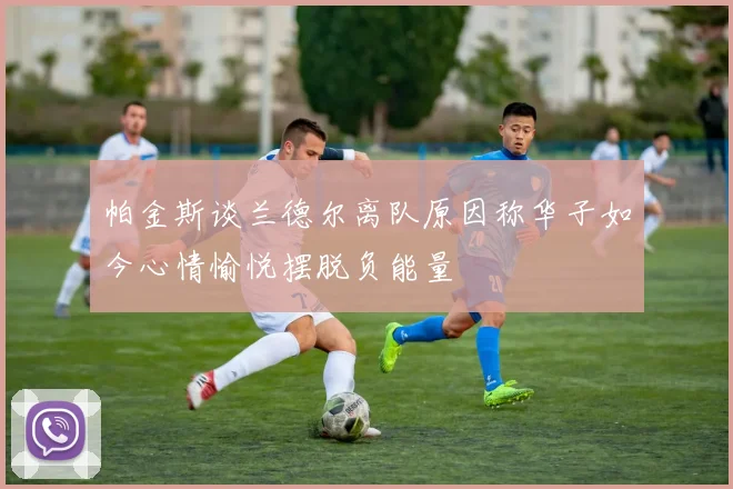 帕金斯谈兰德尔离队原因称华子如今心情愉悦摆脱负能量
