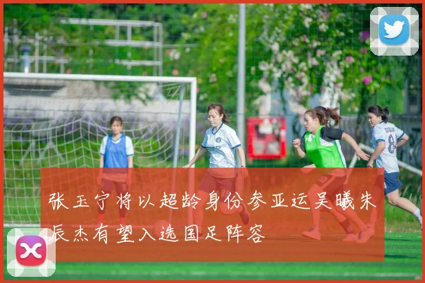 张玉宁将以超龄身份参亚运吴曦朱辰杰有望入选国足阵容