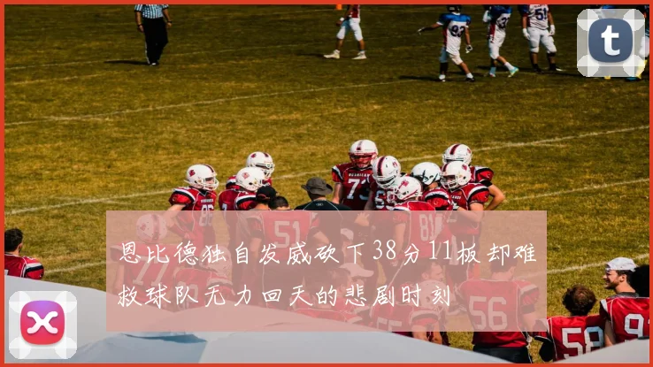 恩比德独自发威砍下38分11板却难救球队无力回天的悲剧时刻