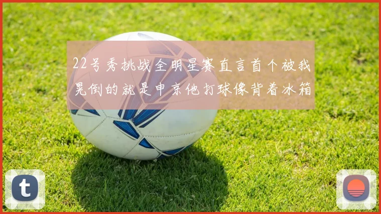 22号秀挑战全明星赛直言首个被我晃倒的就是申京他打球像背着冰箱一样笨重