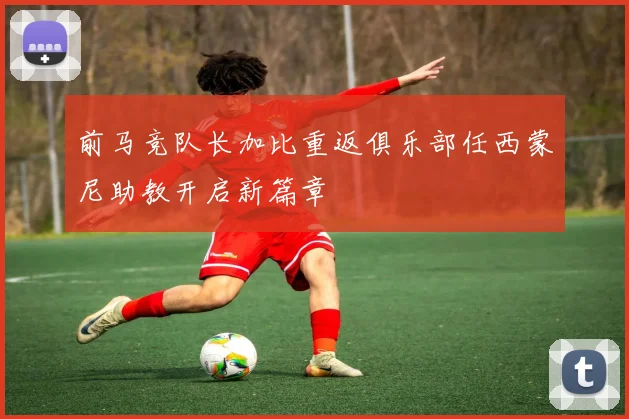 前马竞队长加比重返俱乐部任西蒙尼助教开启新篇章
