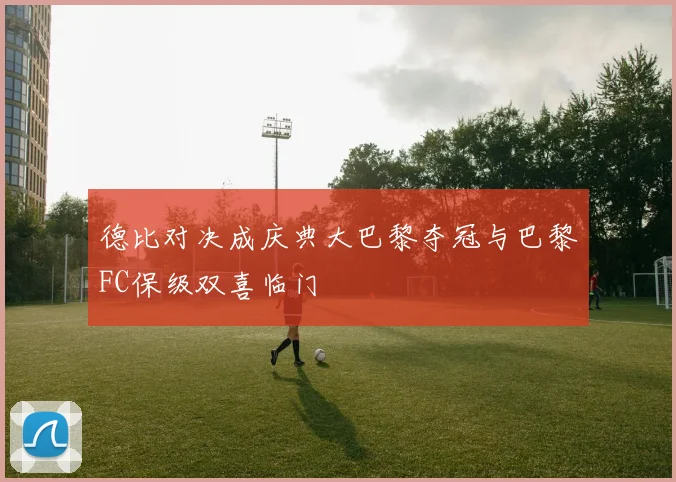 德比对决成庆典大巴黎夺冠与巴黎FC保级双喜临门