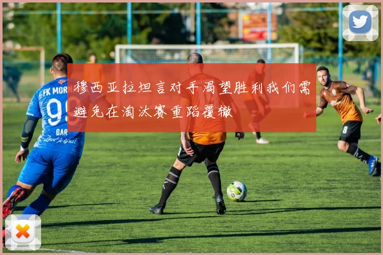 穆西亚拉坦言对手渴望胜利我们需避免在淘汰赛重蹈覆辙