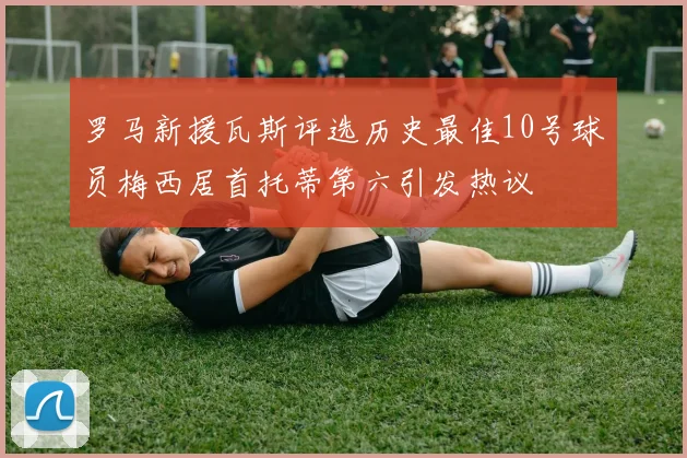 罗马新援瓦斯评选历史最佳10号球员梅西居首托蒂第六引发热议