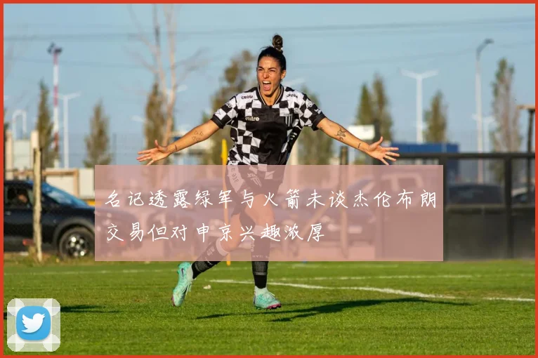 名记透露绿军与火箭未谈杰伦布朗交易但对申京兴趣浓厚