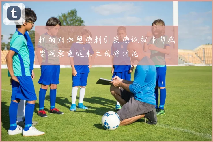 托纳利加盟热刺引发热议纽卡与我皆满意重返米兰或将讨论