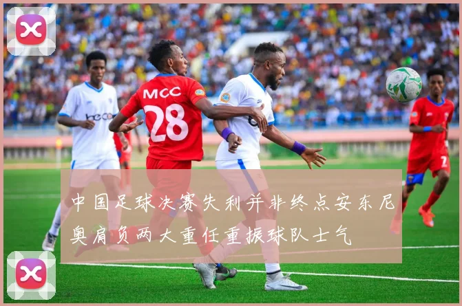 中国足球决赛失利并非终点安东尼奥肩负两大重任重振球队士气