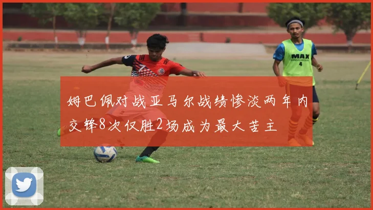 姆巴佩对战亚马尔战绩惨淡两年内交锋8次仅胜2场成为最大苦主
