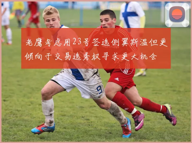 老鹰考虑用23号签选侧翼斯温但更倾向于交易选秀权寻求更大机会