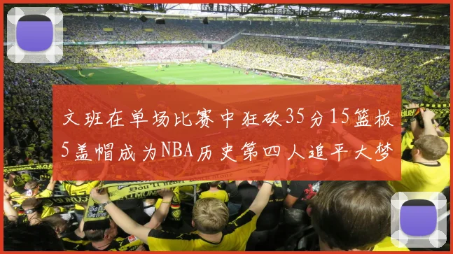 文班在单场比赛中狂砍35分15篮板5盖帽成为NBA历史第四人追平大梦鲨鱼天勾