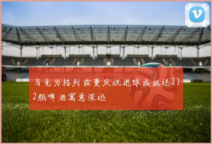 马竞为格列兹曼庆祝进球成就送212瓶啤酒寓意深远